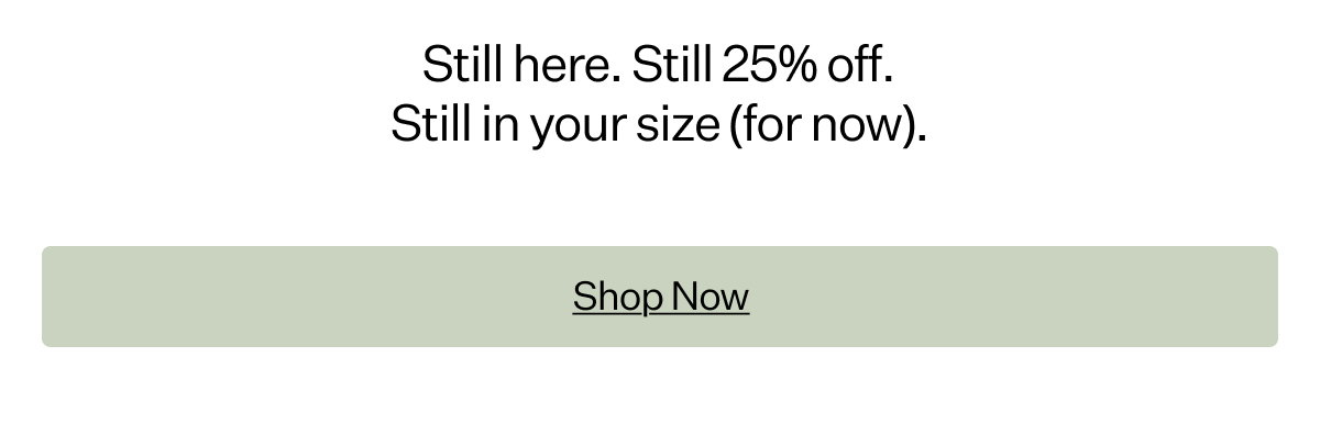 Still here. Still 25% off. Still in your size (for now).