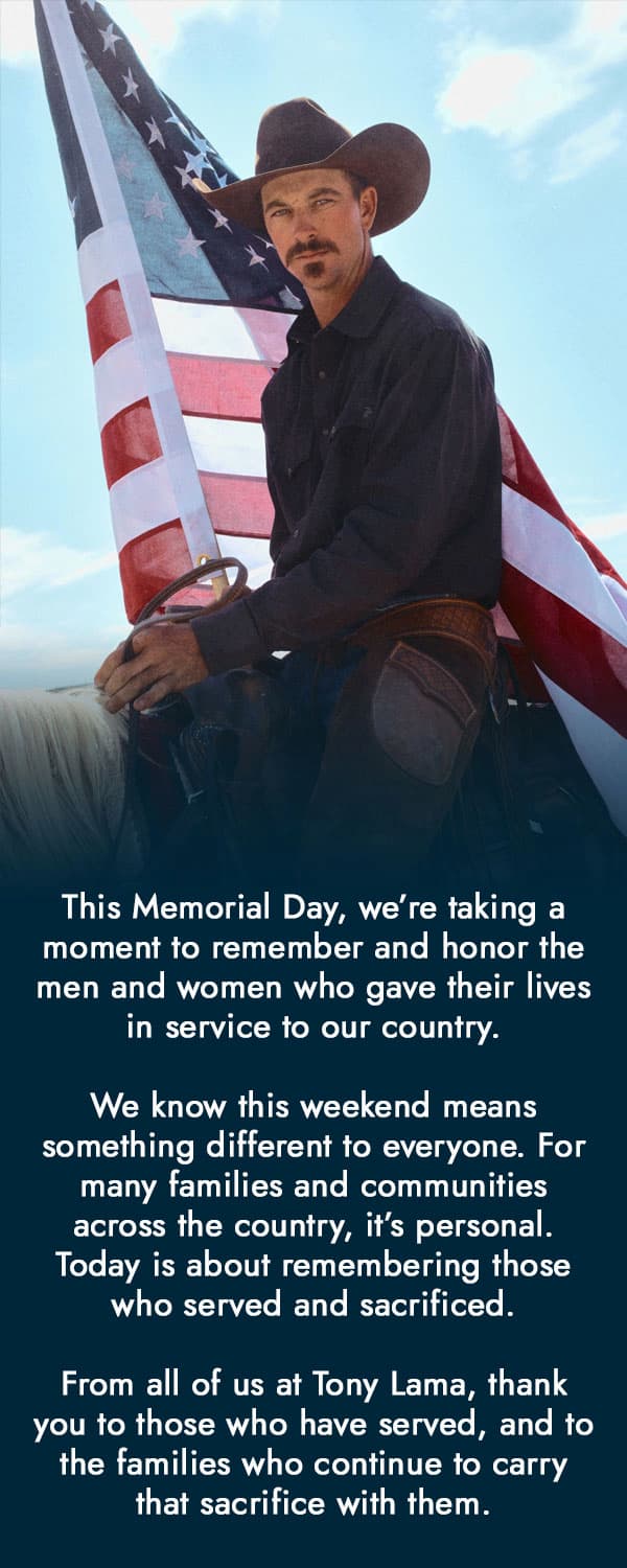 Man sitting on a horse in front of an American flag. This Memorial Day, we’re taking a moment to remember and honor the men and women who gave their lives in service to our country. We know this weekend means something different to everyone. For many families and communities across the country, it’s personal. Today is about remembering those who served and sacrificed. From all of us at Tony Lama, thank you to those who have served, and to the families who continue to carry that sacrifice with them.