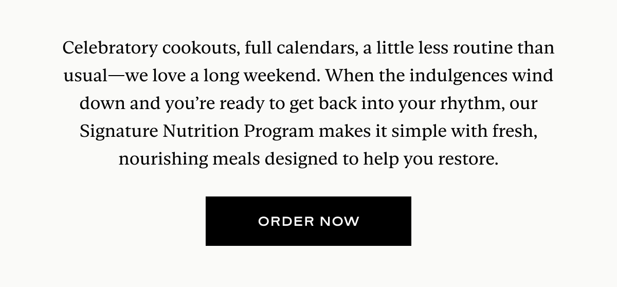 Celebratory cookouts, full calendars, a little less routine than usual—we love a long weekend. When the indulgences wind down and you’re ready to get back into your rhythm, our Signature Nutrition Program makes it simple with fresh, nourishing meals designed to help you restore.