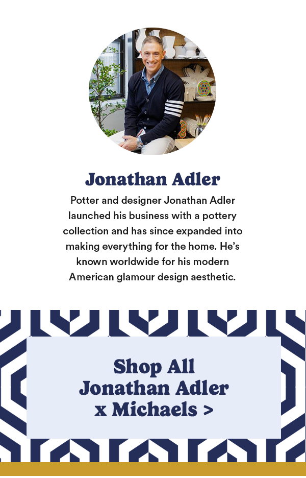 Jonathan Adler Potter and designer Jonathan Adler launched his business with a pottery collection and has since expanded into making everything for the home. He's known worldwide for his modern American glamour design aesthetic. Shop All Jonathan Adler x Michaels
