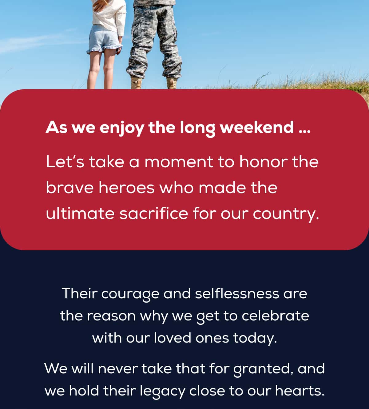 As we enjoy the long weekend …  Let’s take a moment to honor the brave heroes who made the ultimate sacrifice for our country.   Their courage and selflessness are the reason why we get to celebrate with our loved ones today. We will never take that for granted, and we hold their legacy close to our hearts.