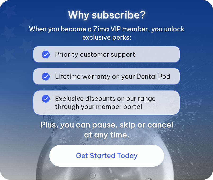 Why subscribe? When you become a Zima VIP member, you unlock exclusive perks: ● Priority customer support ● Lifetime warranty on your Dental Pod ● Exclusive discounts on our range through your member portal | Plus, you can pause, skip or cancel at any time. [Get Started Today]