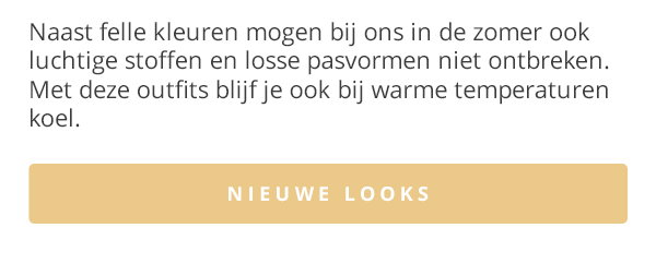 Naast felle kleuren mogen bij ons in de zomer ook luchtige stoffen en losse pasvormen niet ontbreken. Met deze outfits blijf je ook bij warme temperaturen koel. NIEUWE LOOKS