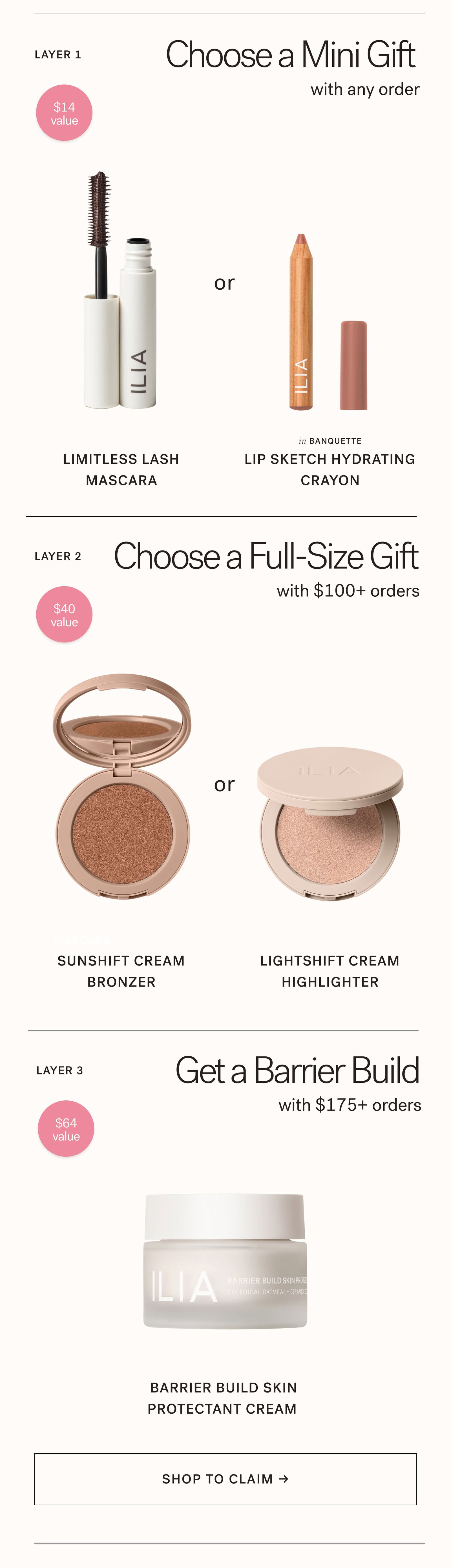 Layer 1—Choose a Mini Gift ($14 value with any order  Limitless Lash Mascara  or  Lip Sketch Hydrating Crayon Layer 2—Choose a Full-Size Gift ($40 value) with $100+ orders  Sunshift Cream Bronzer or Lightshift Cream Highlighter Layer 3—Full-Size Gift ($64 value) with $175+ orders  Barrier Build Skin Protectant Cream SHOP TO CLAIM