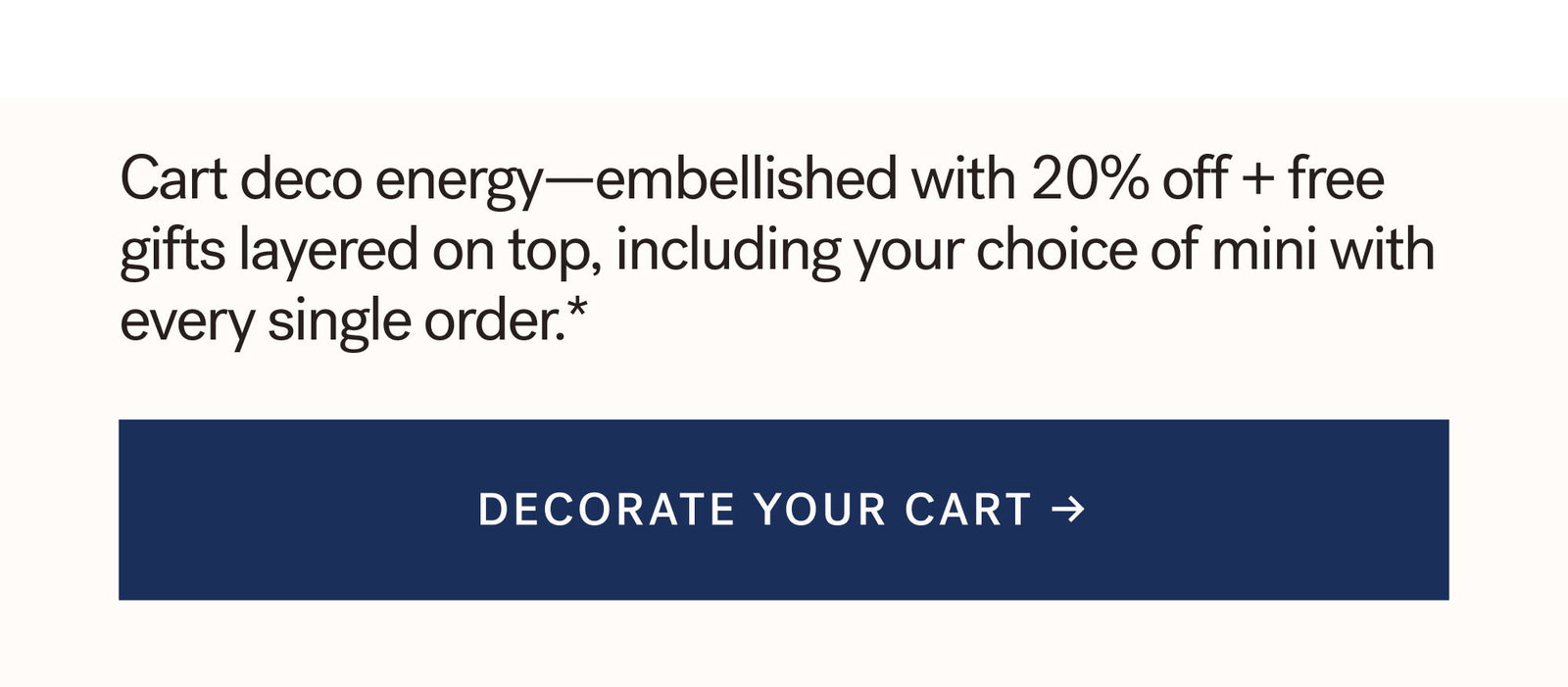 Cart deco energy—embellished with 20% off + free gifts layered on top, including your choice of mini with every single order.*  [ DECORATE YOUR CART ]