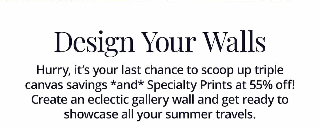 Hurry, it's your last chance to scoop up triple canvas savings *and* Specialty Prints at 55% off! Create an eclectic gallery wall and get ready to showcase all your summer travels.