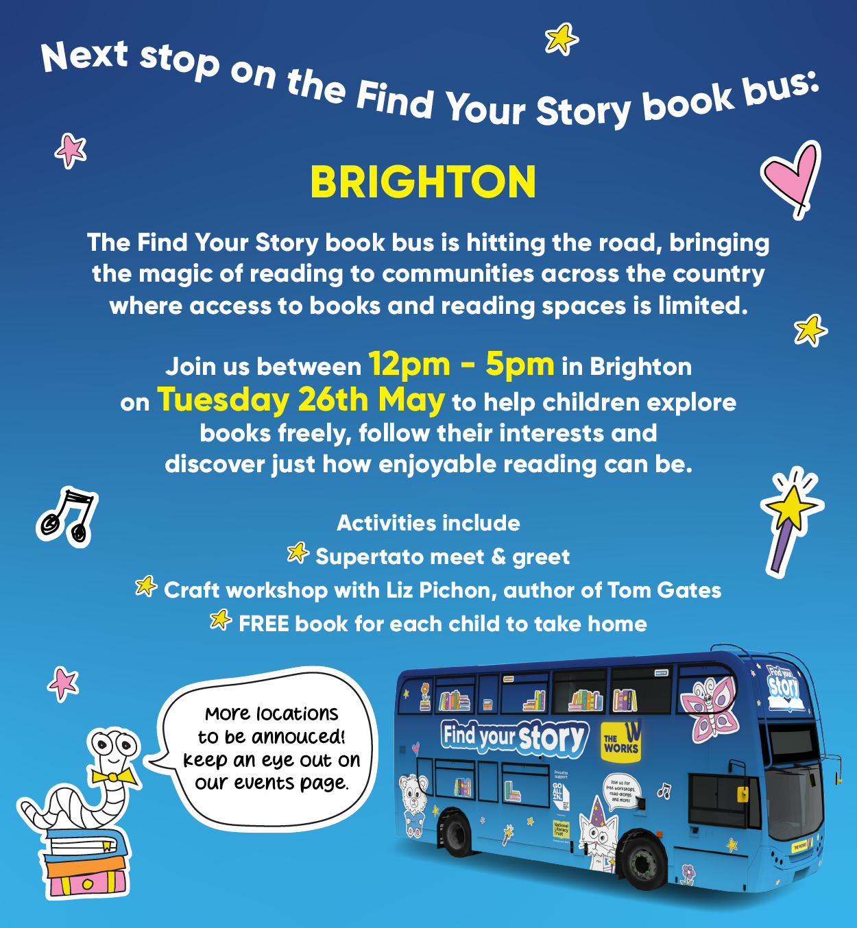 Next stop on the Find Your Story book bus: Brighton. The Find Your Story book bus is hitting the road,bringing the magic of reading to communities across the country where access to books and reading spaces is limited. Join us betwen 12pm - 5pm in Brighton on Tuesday 26th May to help children explore books freely, follow their interests and discover just how enjoyable reading can be. Activities include Supertato character meet & greet Craft workshop with Liz Pichon, author of Tom Gate FREE book for each child to take home . More locations o be announced! Keep an eye on our events page. 