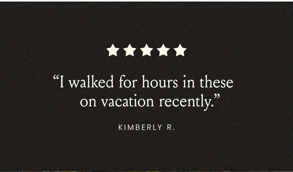 “I walked for hours in these on vacation recently.” - Kimberly R. “Absolute perfection. Like walking on a cloud.” - Susan F. “Easy on, easy off, comfortable, and BEAUTIFUL!” - Laurie H. 