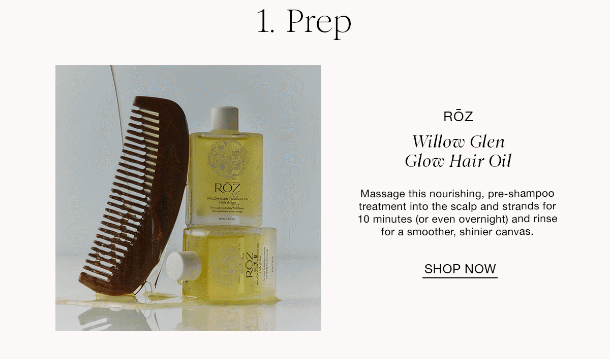 1. Prep RÕZ Willow Glen Glow Hair Oil Massage this nourishing, pre-shampoo treatment into the scalp and strands for 10 minutes (or even overnight) and rinse for a smoother, shinier canvas. SHOP NOW