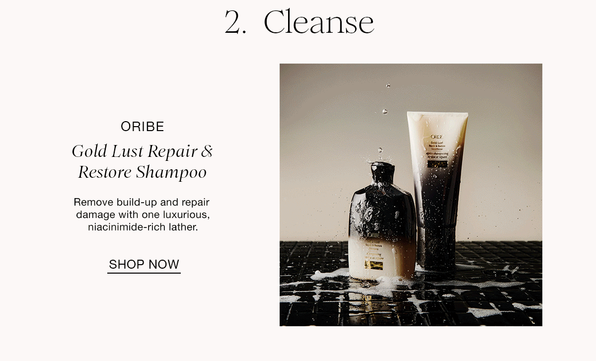 2. Cleanse ORIBE Gold Lust Repair & Restore Shampoo Remove build-up and repair damage with one luxurious, niacinimide-rich lather. SHOP NOW
