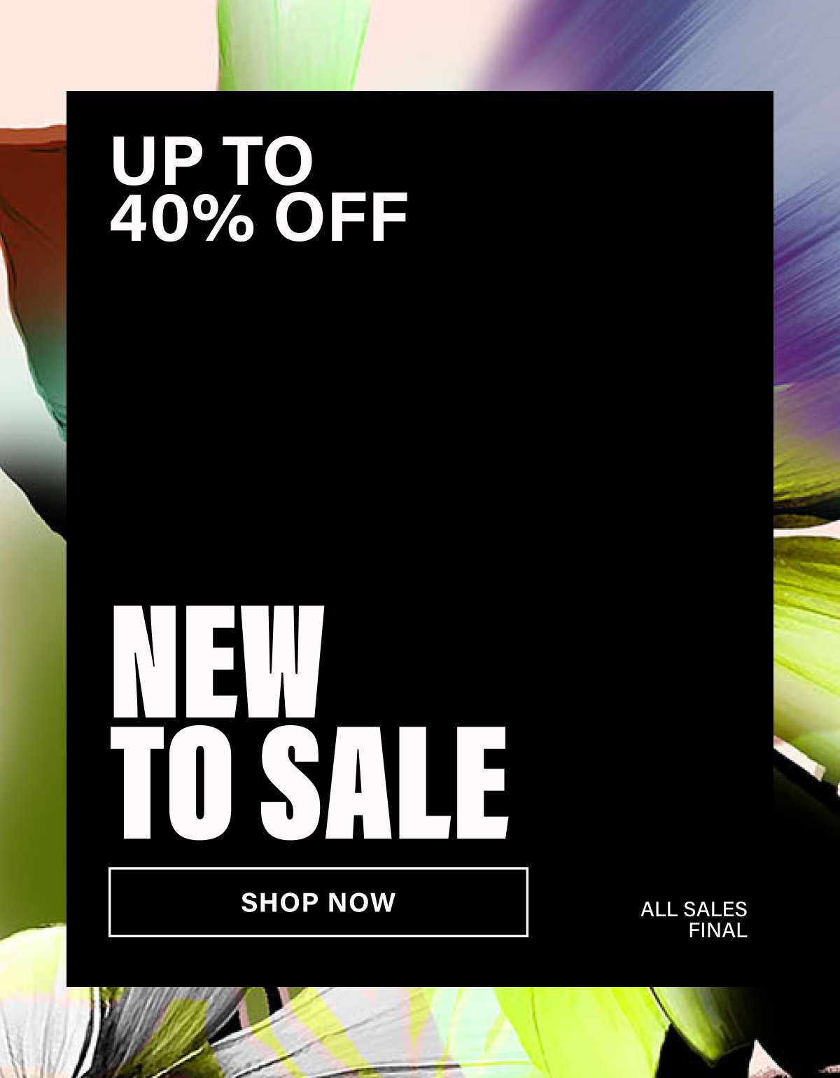 UP YO 40% OFF. NEW TO SALE. SHOP NOW. ALL SALES FINAL.