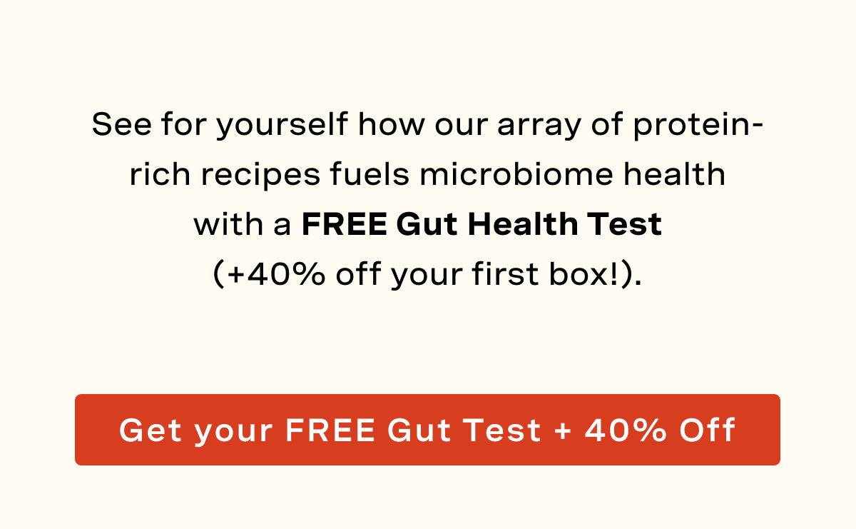 See for yourself how our array of protein-rich recipes fuels microbiome health with a FREE Gut Health Test (+40% off your first box!).