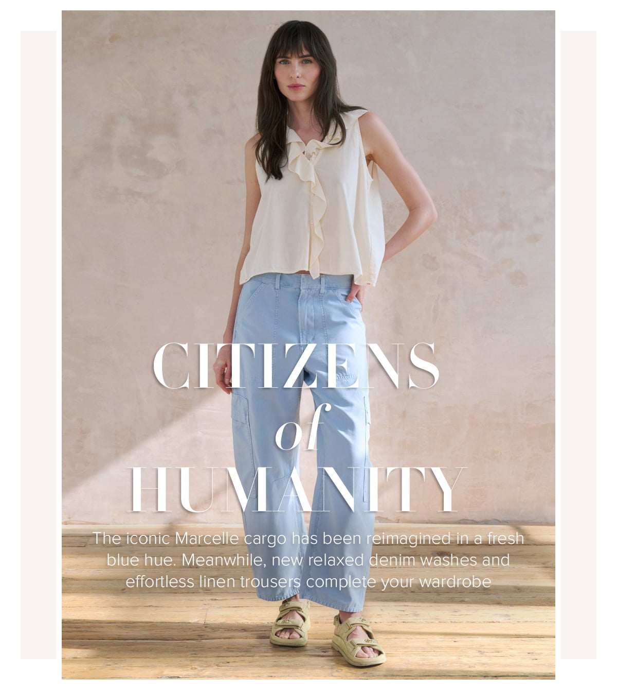 CITIZENS of HUMANITY - The iconic Marcelle cargo has been reimagined in a fresh blue hue. Meanwhile, new relaxed denim washes and effortless linen trousers complete your wardrobe 