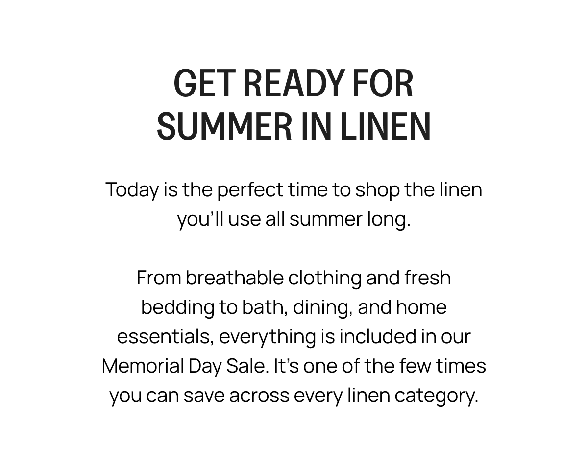 GET READY FOR SUMMER IN LINEN Today is the perfect time to shop the linen you'll use all summer long. From breathable clothing and fresh bedding to bath, dining, and home essentials, everything is included in our Memorial Day Sale. It's one of the few times you can save across every linen category.