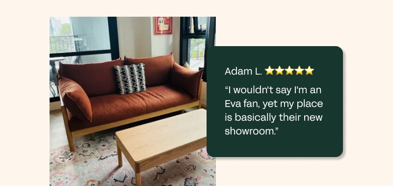 Adam L. ⭐⭐⭐⭐⭐  "I wouldn't say I'm an Eva fan, yet my place is basically their new showroom." 