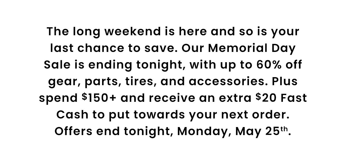 The long weekend is here and so is your last chance to save. Our Memorial Day Sale is ending tonight, with up to 60% off gear, parts, tires, and accessories. Plus spend $150+ and receive an extra $20 Fast Cash to put towards your next order. Offers end tonight, Monday, May 25th.