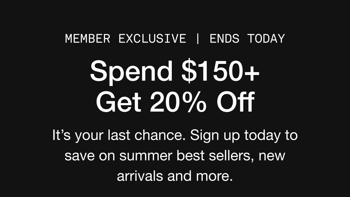 MEMBER EXCLUSIVE | ends today. Spend $150+ Get 20% Off. It's your last chance. Sign up today to save on summer best sellers, new arrivals and more.