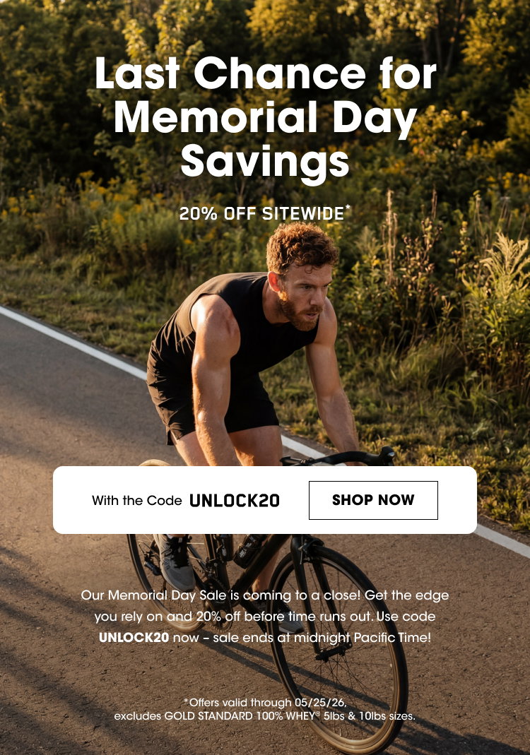 Last Chance for Memorial Day Savings 20% OFF SITEWIDE* With the Code UNLOCK20 SHOP NOW Our Memorial Day Sale is coming to a close! Get the edge you rely on and 20% off before time runs out. Use code UNLOCK20 now – sale ends at midnight Pacific Time! *Offers valid through 05/25/26, excludes GOLD STANDARD 100% WHEY 5lbs & 10lbs sizes.
