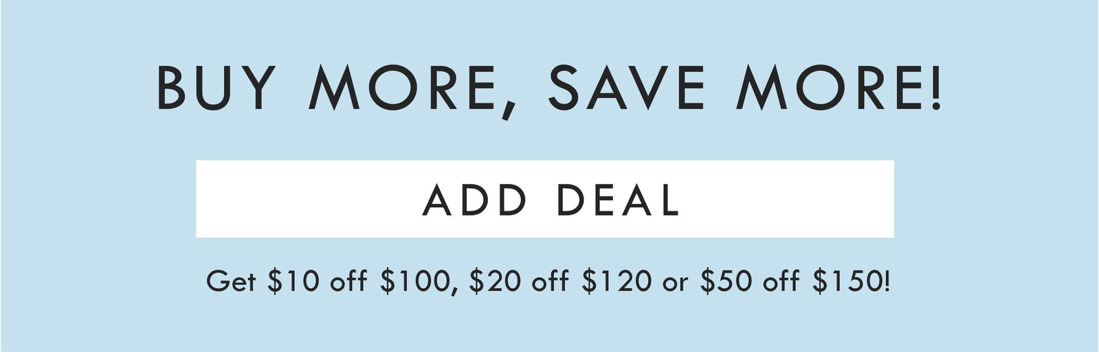 BUY MORE, SAVE MORE! ADD DEAL | GET $10 OFF $100, $20 off $120, or $50 off $150