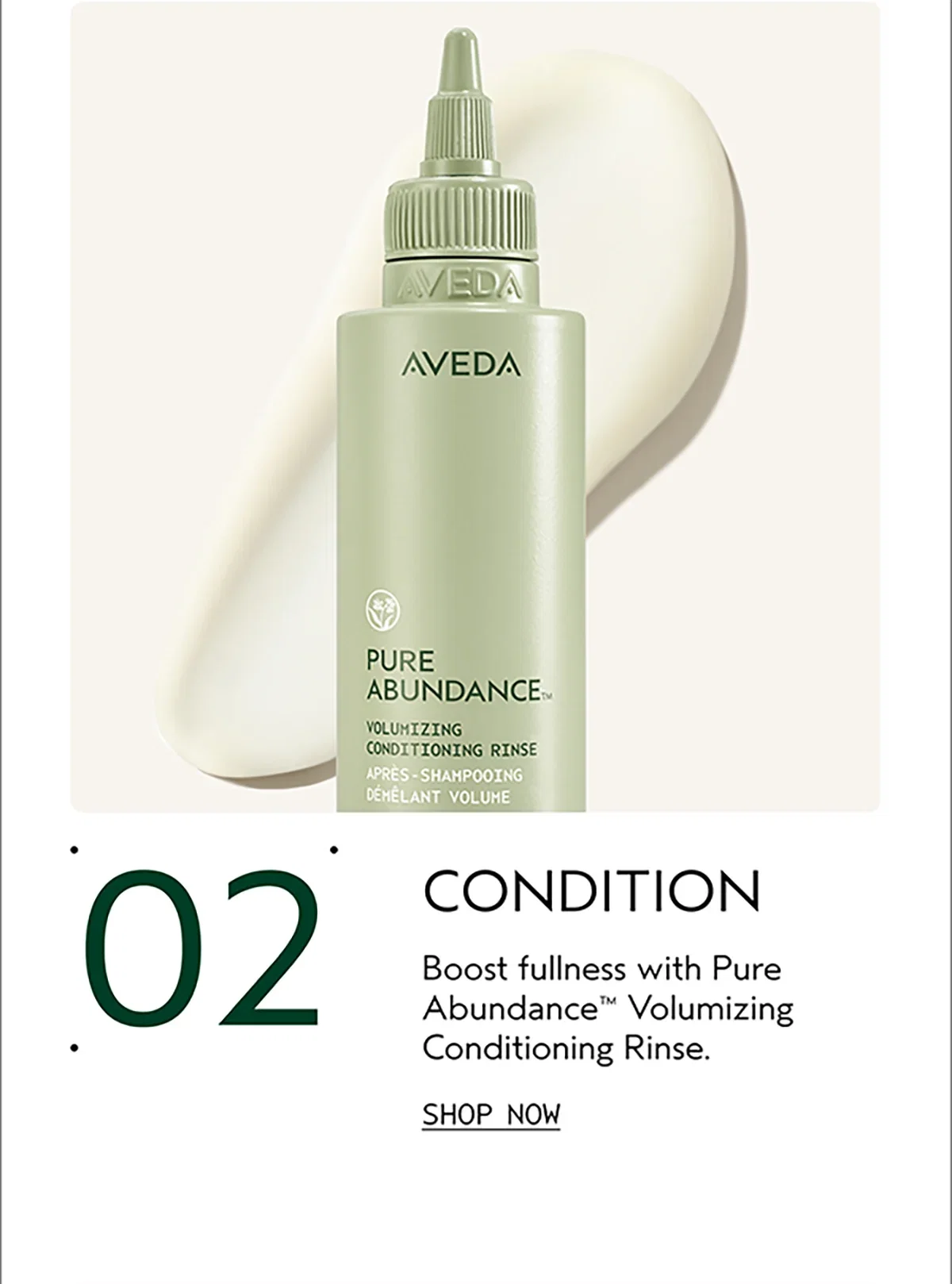 02 | CONDITION | Boost fullness with Pure Abundance™ Volumizing Conditioning Rinse. | SHOP NOW