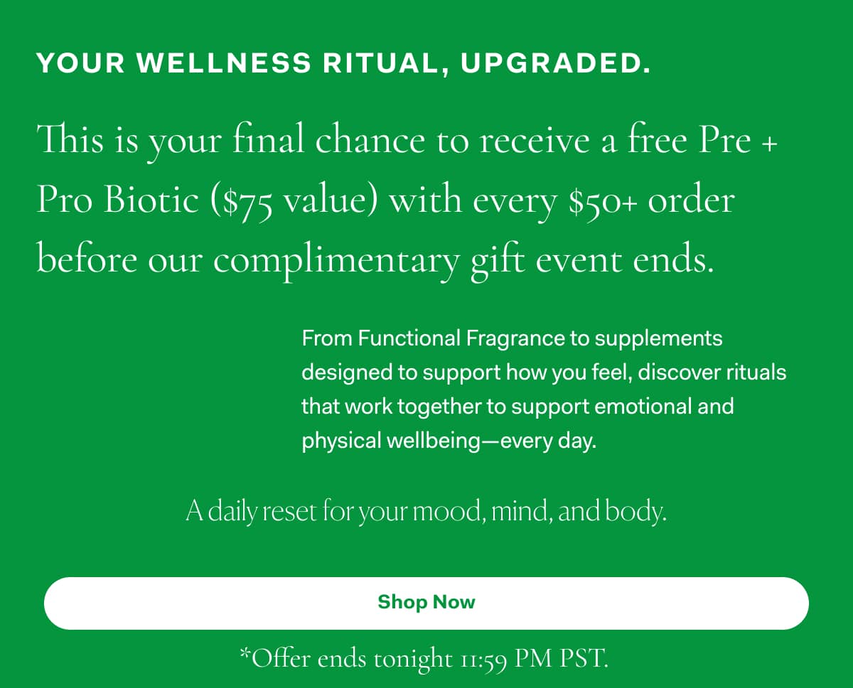 Your wellness ritual, upgraded. | This is your final chance to receive a free Pre +  Pro Biotic ($75 value) with every $50+ order before our complimentary gift event ends. >>  Shop Now