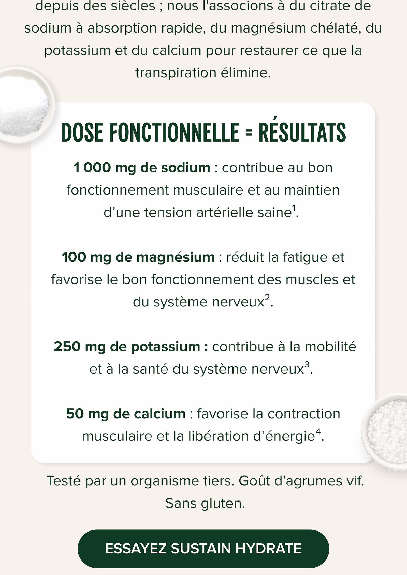 DOSE FONCTIONNELLE = RÉSULTATS 1 000 mg de sodium : contribue au bon fonctionnement musculaire et au maintien d’une tension artérielle saine¹.   100 mg de magnésium : réduit la fatigue et favorise le bon fonctionnement des muscles et du système nerveux².   250 mg de potassium : contribue à la mobilité et à la santé du système nerveux³.   50 mg de calcium : favorise la contraction musculaire et la libération d’énergie⁴.