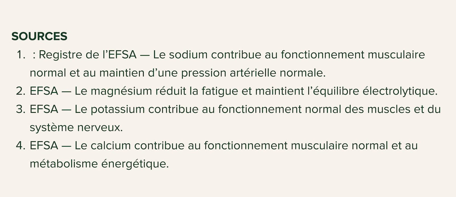 SOURCES  : Registre de l’EFSA — Le sodium contribue au fonctionnement musculaire normal et au maintien d’une pression artérielle normale. EFSA — Le magnésium réduit la fatigue et maintient l’équilibre électrolytique. EFSA — Le potassium contribue au fonctionnement normal des muscles et du système nerveux. EFSA — Le calcium contribue au fonctionnement musculaire normal et au métabolisme énergétique.