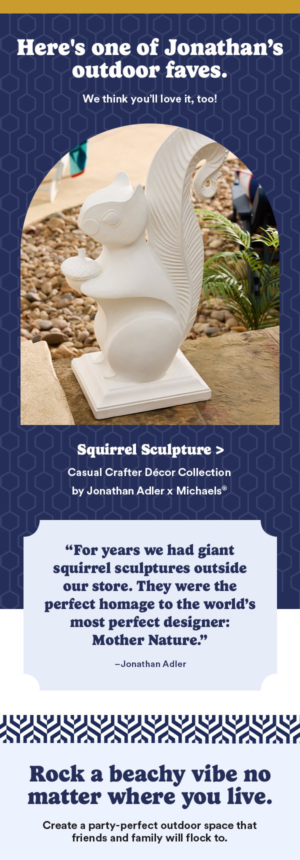Here's one of Jonathan's outdoor faves. Squirrel Sculpture > Casual Crafter Decor Collection by Jonathan Adler x Michaels. “For years we had giant squirrel sculptures outside our store. They were the perfect homage to the world's most perfect designer: Mother Nature.” – Jonathan Adler. Rock a beachy vibe no matter where you live. Create a party-perfect outdoor space that friends and family will flock to.