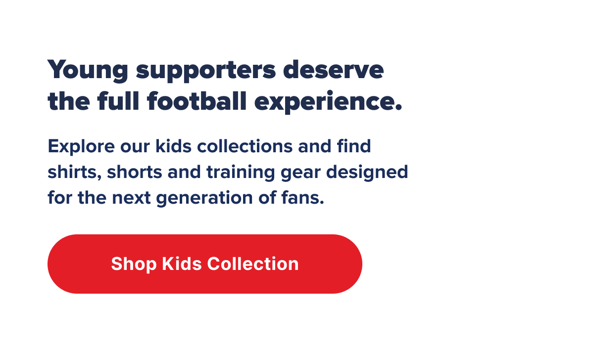 Young supporters deserve the full football experience. Explore our kids collections and find shirts, shorts and training gear designed for the next generation of fans.