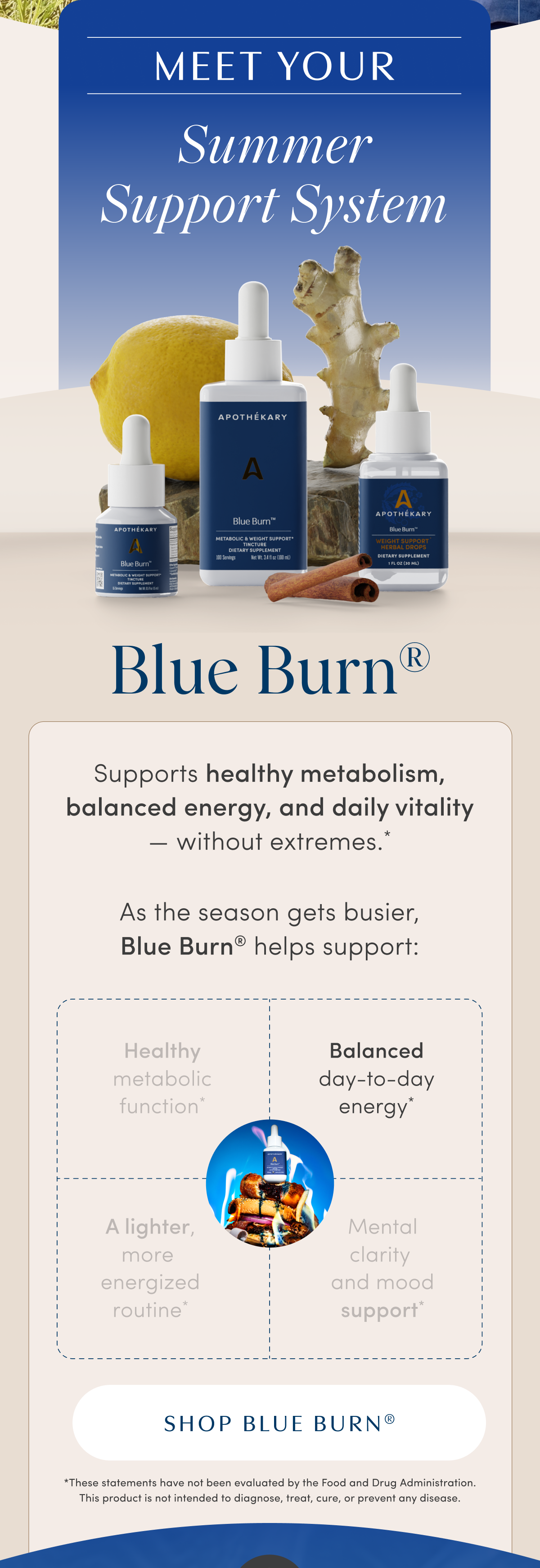 MEET YOUR | Summer Support System | Blue Burn® | Supports healthy metabolism, balanced energy, and daily vitality — without extremes.* | As the season gets busier, Blue Burn® helps support: | Healthy metabolic function* | Balanced day-to-day energy* | A lighter, more energized routine* | Mental clarity and mood support* | SHOP BLUE BURN® | *These statements have not been evaluated by the Food and Drug Administration. This product is not intended to diagnose, treat, cure, or prevent any disease.