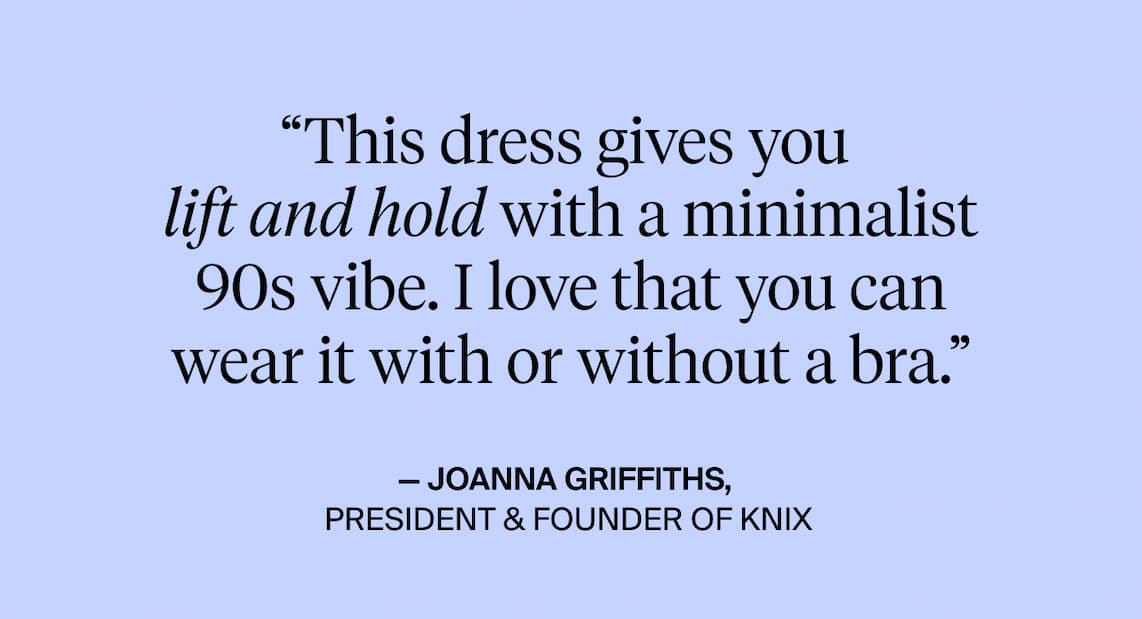 "This dress gives you lift and hold with a minimalist 90s vibe. I love that you can wear it with or without a bra." - Joanna Griffith, President and Founder of Knix