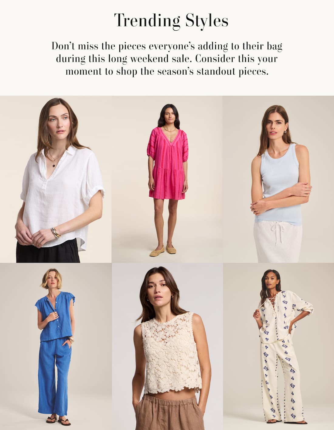 Trending Styles. Don't miss the pieces everyone's been adding to their bag during this long weekend sale. Consider this your moment to shop the season's standout pieces. Collage of 6 images of models wearing various products: Vivica Top, Selita Dress, Cruz Tank, Janey Top, Simona Top, Winslet Blouse.