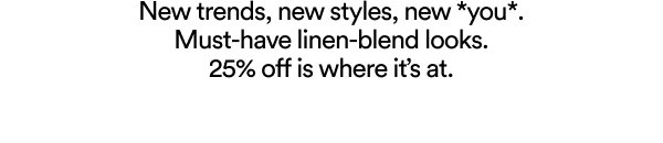 New trends, new styles, new you. Must-have linen-blend looks. 25% off.