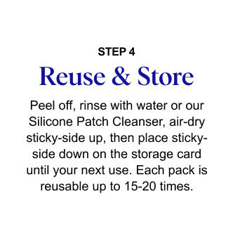 STEP 4: Reuse & Store - Peel off, rinse with water or our Silicone Patch Cleanser, air-dry sticky-side up, then place sticky-side down on the storage card until your next use. Reuse & Store STEP 4 Peel off, rinse with water or our Silicone Patch Cleanser, air-dry sticky-side up, then place sticky-side down on the storage card until your next use. Each pack is reusable up to 15-20 times.
