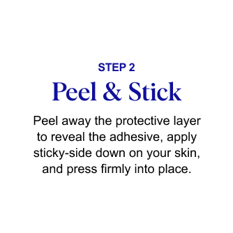 STEP 2: Peel & Stick – Peel away the protective layer to reveal the adhesive, apply sticky-side down on your skin, and press firmly into place.