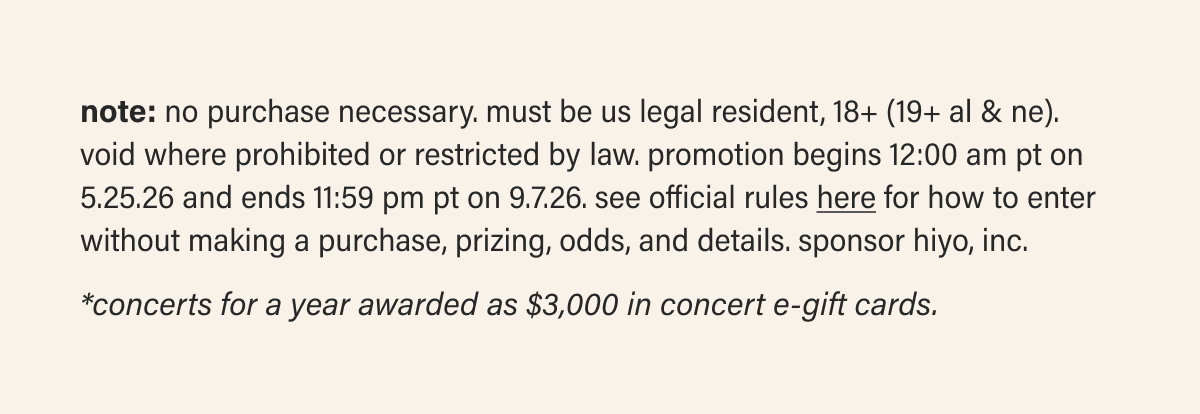 note: NO PURCHASE NECESSARY. Must be US legal resident, 18+ (19+ AL & NE). Void where prohibited or restricted by law. Promotion begins 12:00 AM PT on 5.25.26 and ends 11:59 PM PT on 9.7.26. See Official Rules here for how to enter without making a purchase, prizing, odds, and details. Sponsor Hiyo, Inc. | *Concerts for a year awarded as $3,000 in concert e-gift cards.