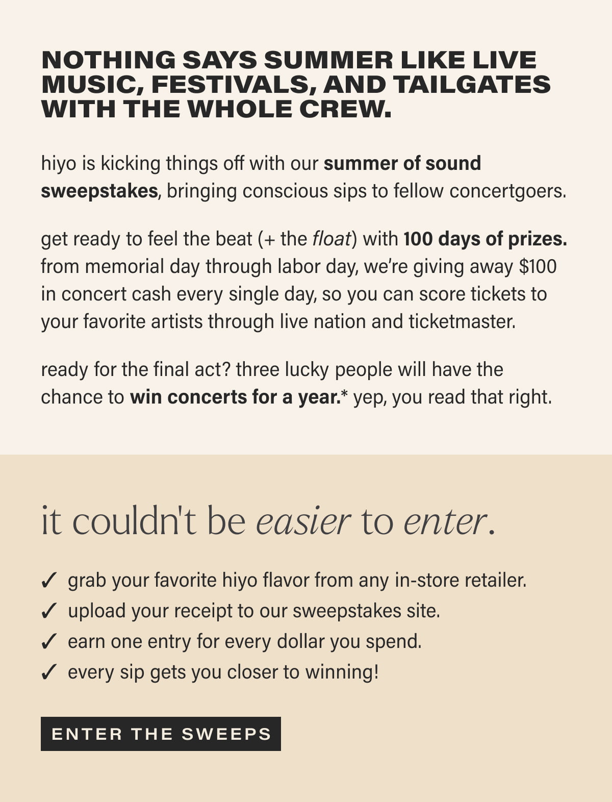 Nothing says summer like live music, festivals, and tailgates with the whole crew. | hiyo is kicking things off with our summer of sound sweepstakes, bringing conscious sips to fellow concertgoers. | get ready to feel the beat (+ the float) with 100 days of prizes. from memorial day through labor day, we’re giving away $100 in concert cash every single day, so you can score tickets to your favorite artists through live nation and ticketmaster. | ready for the final act? three lucky people will have the chance to win concerts for a year.* yep, you read that right. | it couldn’t be easier to enter. | grab your favorite hiyo flavor from any in-store retailer. | upload your receipt to our sweepstakes site. | earn one entry for every dollar you spend. | every sip gets you closer to winning! | [ ENTER THE SWEEPS ]