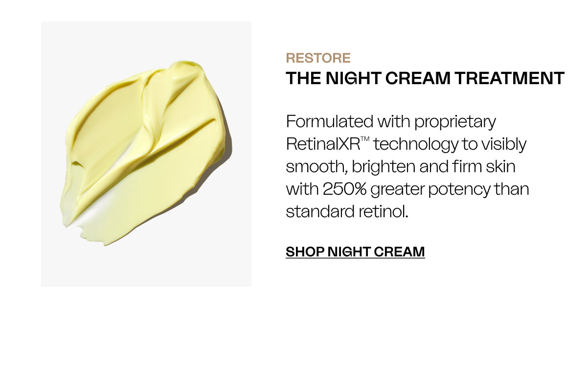 RESTORE The Night Cream Treatment Formulated with proprietary RetinalXR™ technology to visibly smooth, brighten and firm skin with 250% greater potency than standard retinol. SHOP NIGHT CREAM