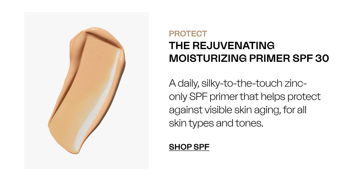 PROTECT The Rejuvenating Moisturizing Primer SPF 30 A daily, silky-to-the-touch zinc-free SPF primer that helps protect against visible skin aging, for all skin types and tones. SHOP SPF