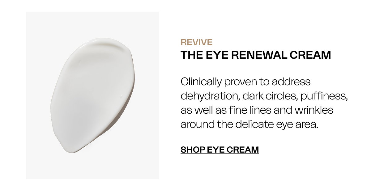 REVIVE The Eye Renewal Cream Clinically proven to address dehydration, dark circles, puffiness, as well as fine lines and wrinkles around the delicate eye area. SHOP EYE CREAM