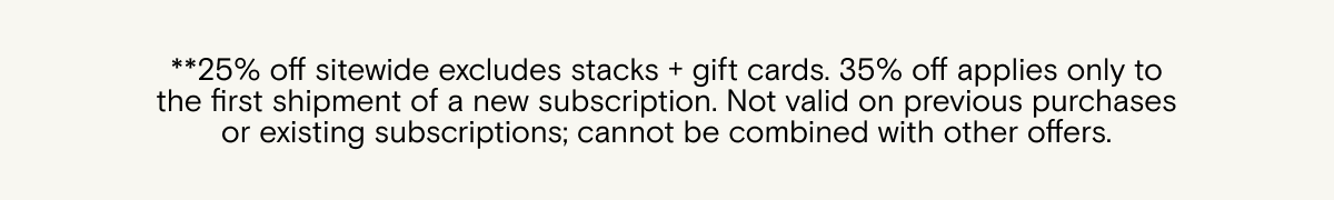 25% off sitewide excludes stacks + gift cards. 35% off applies only to the first shipment of a new subscription. Not valid on previous purchases or existing subscriptions; cannot be combined with other offers.