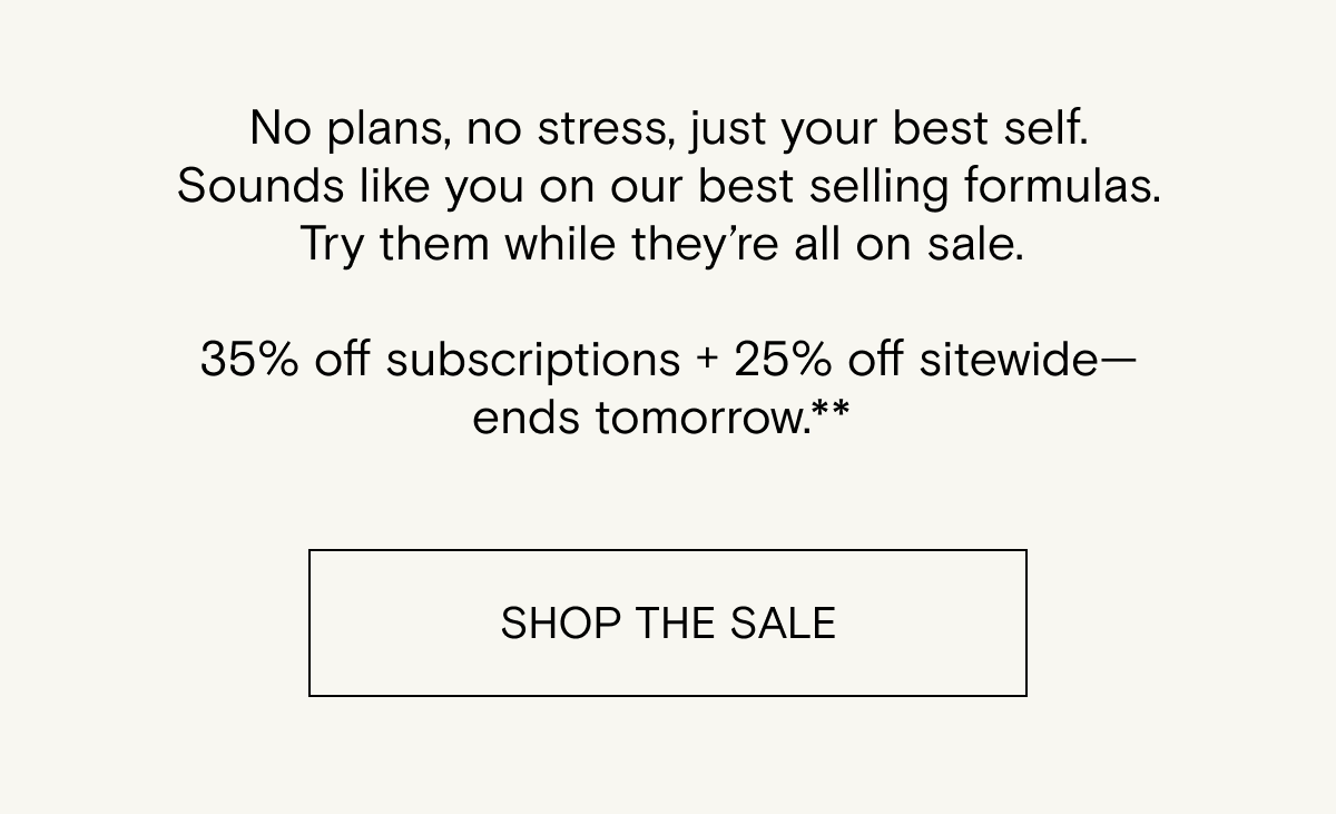 No plans, no stress, just your best self. Sounds like you on our best selling formulas. Try them while they’re all on sale.    35% off subscriptions + 25% off sitewide—ends tomorrow.** 
