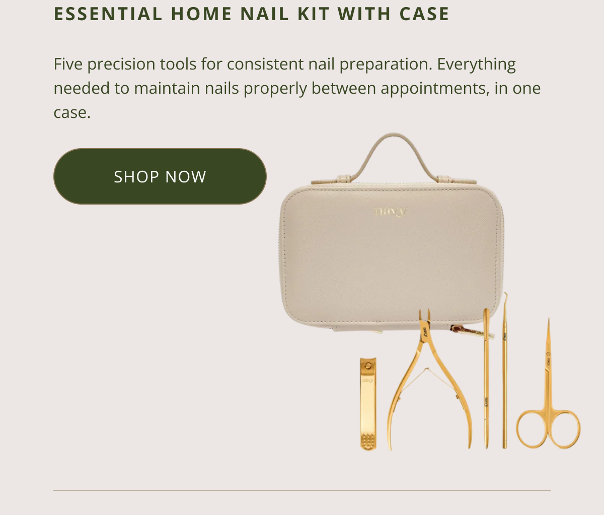 ESSENTIAL HOME NAIL KIT WITH CASE  Five precision tools for consistent nail preparation. Everything needed to maintain nails properly between appointments, in one case. CTA: SHOP THE KIT