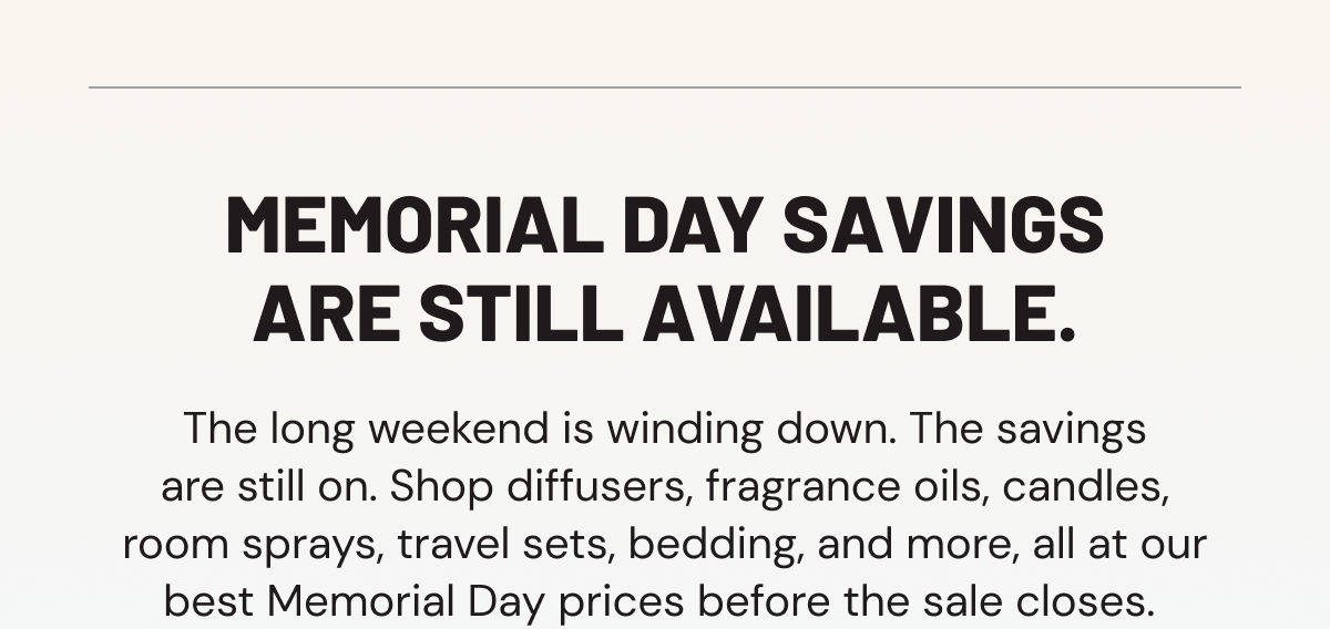 Memorial Day savings are still available. The long weekend is winding down. The savings are still on. Shop diffusers, fragrance oils, candles, room sprays, travel sets, bedding, and more, all at our best Memorial Day prices before the sale closes. 