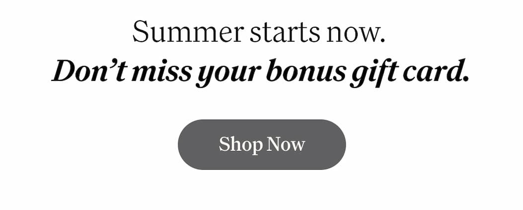 Summer starts now. Don’t miss your bonus gift card.