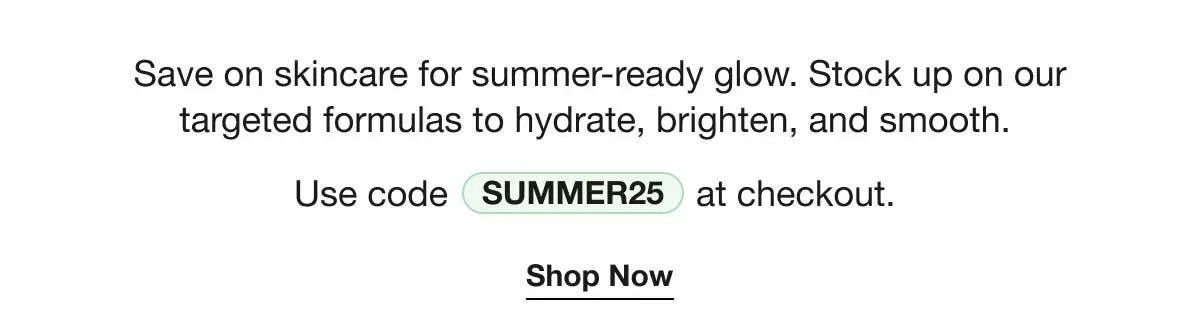 Save on skincare for summer-ready glow. Stock up on our targeted formulas to hydrate, brighten, and smooth. | Use code SUMMER25 at checkout. | Shop Now