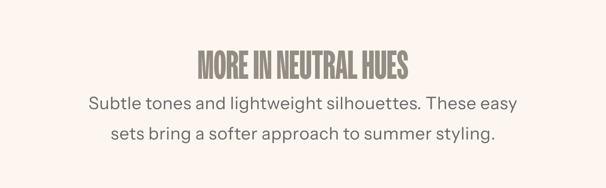 More In Neutral Hues | Subtle tones and lightweight silhouettes. These easy sets bring a softer approach to summer styling.