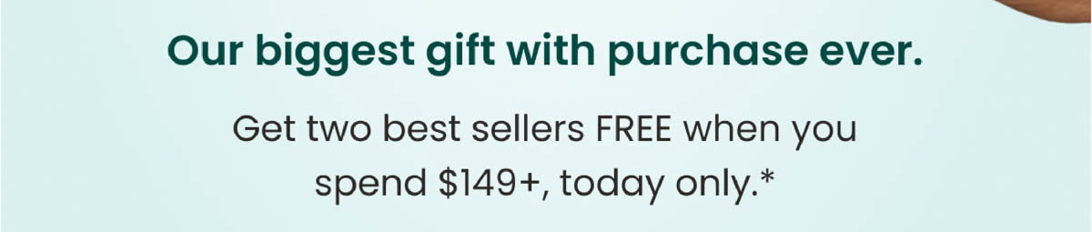 Our biggest gift with purchase ever. Get two best sellers FREE when you spend $149+, today only.*