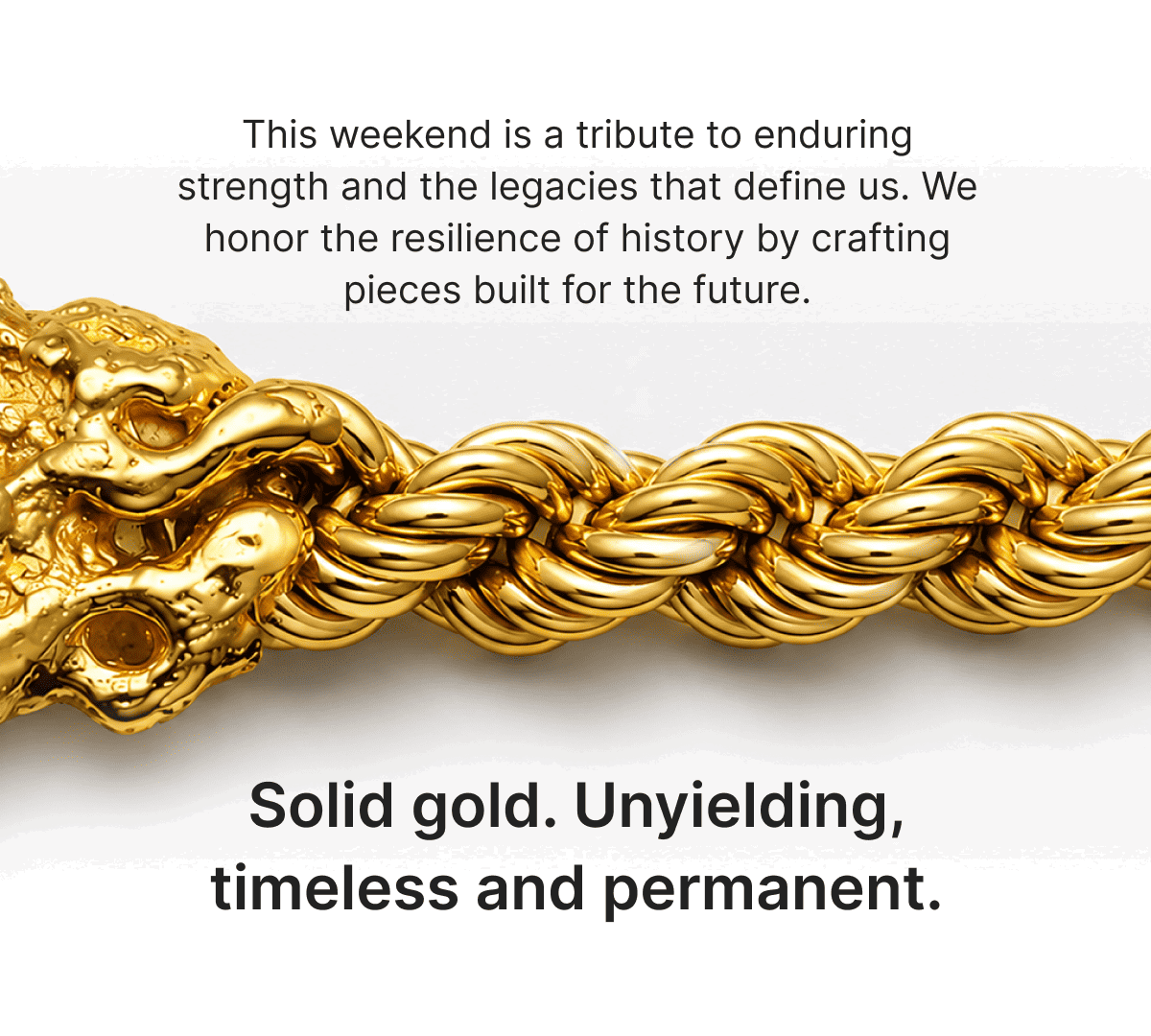 This weekend is a tribute to enduring strength and the legacies that define us. We honor the resilience of history by crafting pieces built for the future.Solid gold. Unyielding, timeless and permanent.
