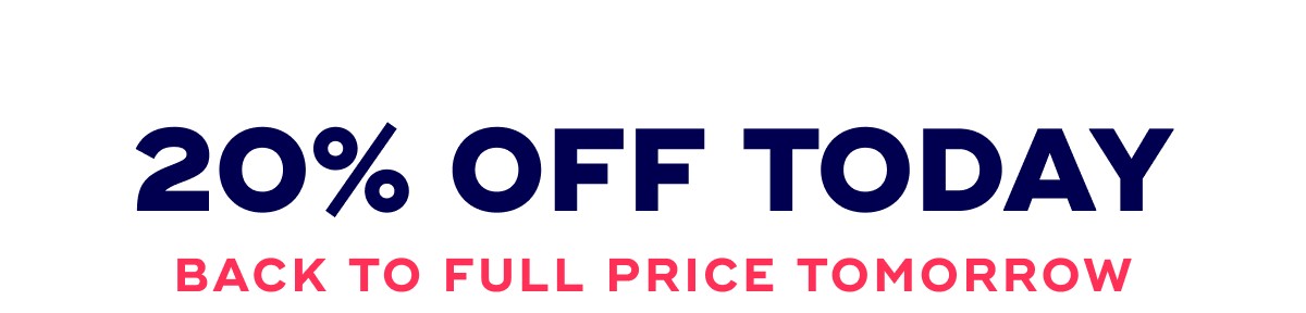 20% OFF TODAY BACK TO FULL PRICE TOMORROW